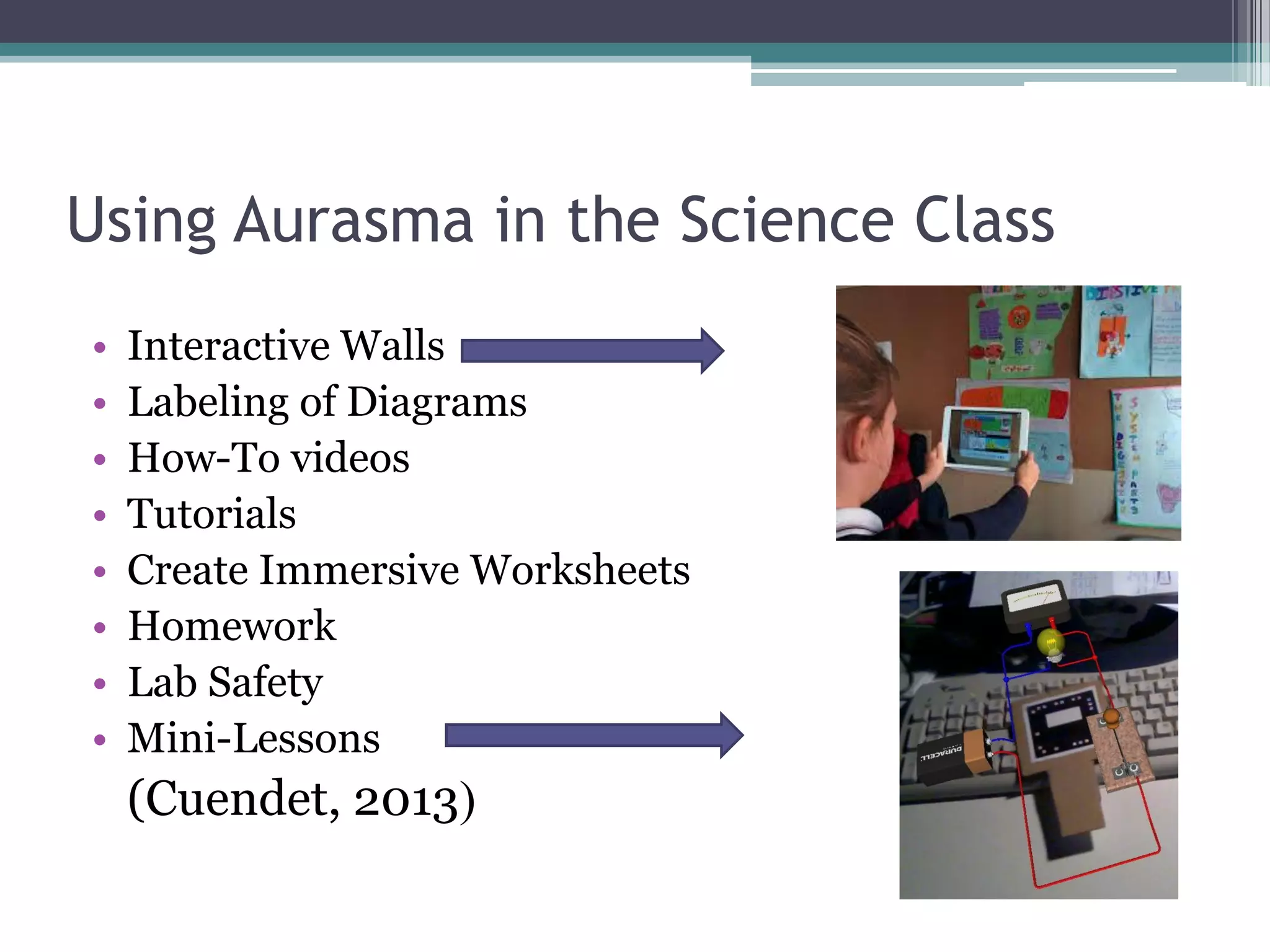 Using Aurasma in the Science Class
• Interactive Walls
• Labeling of Diagrams
• How-To videos
• Tutorials
• Create Immersive Worksheets
• Homework
• Lab Safety
• Mini-Lessons
(Cuendet, 2013)
 