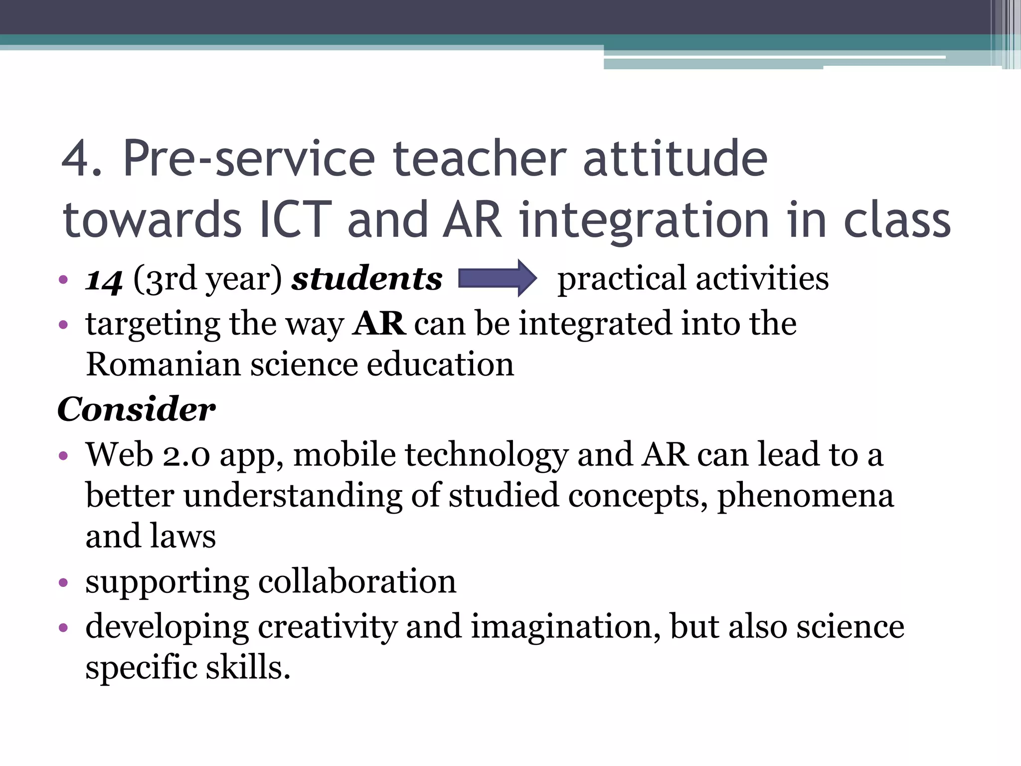 4. Pre-service teacher attitude
towards ICT and AR integration in class
• 14 (3rd year) students practical activities
• targeting the way AR can be integrated into the
Romanian science education
Consider
• Web 2.0 app, mobile technology and AR can lead to a
better understanding of studied concepts, phenomena
and laws
• supporting collaboration
• developing creativity and imagination, but also science
specific skills.
 