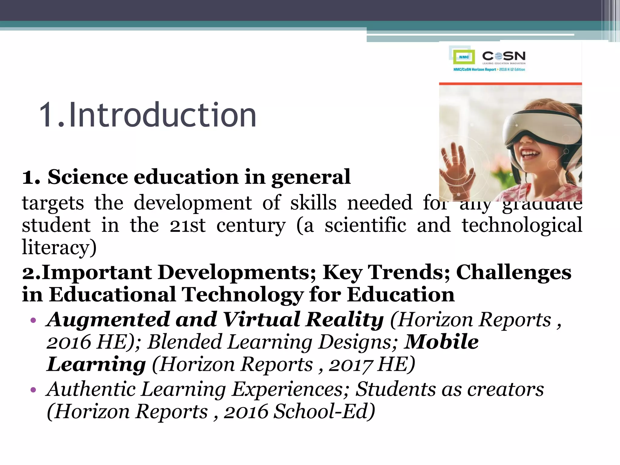 1.Introduction
1. Science education in general
targets the development of skills needed for any graduate
student in the 21st century (a scientific and technological
literacy)
2.Important Developments; Key Trends; Challenges
in Educational Technology for Education
• Augmented and Virtual Reality (Horizon Reports ,
2016 HE); Blended Learning Designs; Mobile
Learning (Horizon Reports , 2017 HE)
• Authentic Learning Experiences; Students as creators
(Horizon Reports , 2016 School-Ed)
 