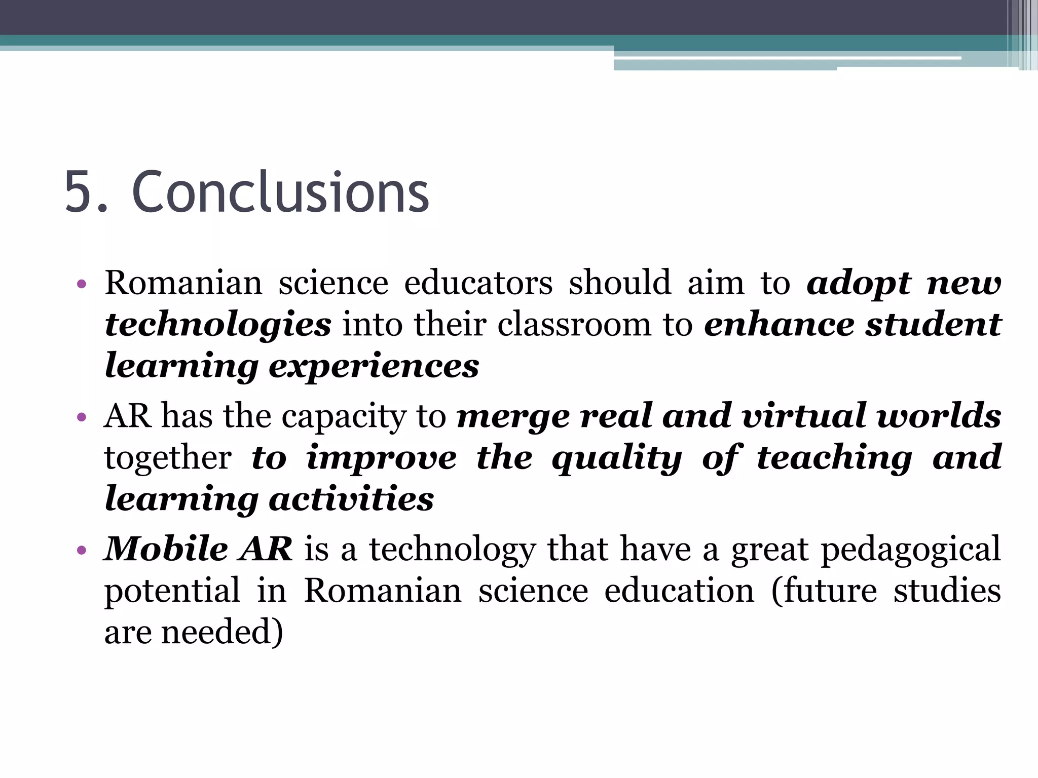 5. Conclusions
• Romanian science educators should aim to adopt new
technologies into their classroom to enhance student
learning experiences
• AR has the capacity to merge real and virtual worlds
together to improve the quality of teaching and
learning activities
• Mobile AR is a technology that have a great pedagogical
potential in Romanian science education (future studies
are needed)
 
