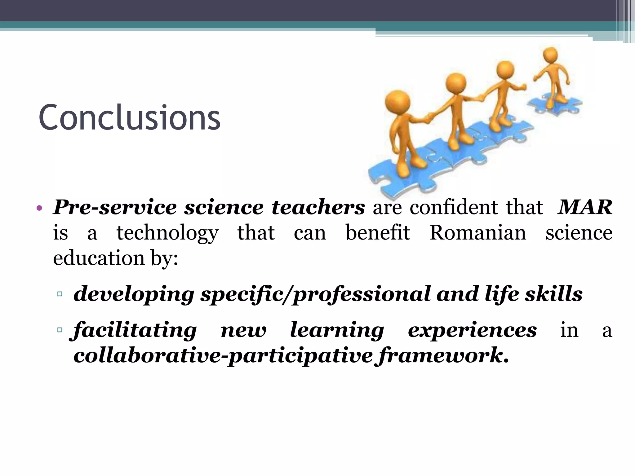 Conclusions
• Pre-service science teachers are confident that MAR
is a technology that can benefit Romanian science
education by:
▫ developing specific/professional and life skills
▫ facilitating new learning experiences in a
collaborative-participative framework.
 