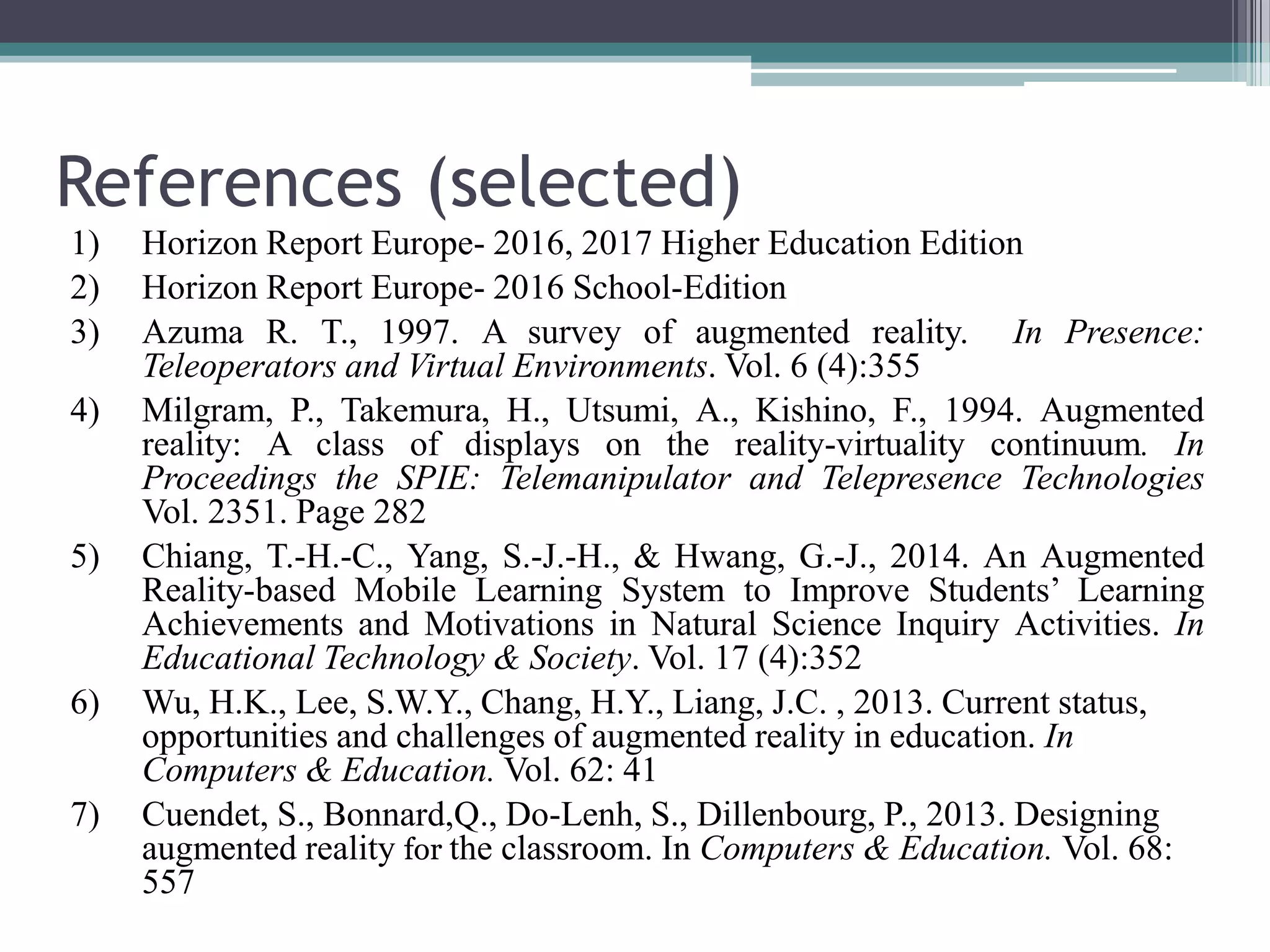 References (selected)
1) Horizon Report Europe- 2016, 2017 Higher Education Edition
2) Horizon Report Europe- 2016 School-Edition
3) Azuma R. T., 1997. A survey of augmented reality. In Presence:
Teleoperators and Virtual Environments. Vol. 6 (4):355
4) Milgram, P., Takemura, H., Utsumi, A., Kishino, F., 1994. Augmented
reality: A class of displays on the reality-virtuality continuum. In
Proceedings the SPIE: Telemanipulator and Telepresence Technologies
Vol. 2351. Page 282
5) Chiang, T.-H.-C., Yang, S.-J.-H., & Hwang, G.-J., 2014. An Augmented
Reality-based Mobile Learning System to Improve Students’ Learning
Achievements and Motivations in Natural Science Inquiry Activities. In
Educational Technology & Society. Vol. 17 (4):352
6) Wu, H.K., Lee, S.W.Y., Chang, H.Y., Liang, J.C. , 2013. Current status,
opportunities and challenges of augmented reality in education. In
Computers & Education. Vol. 62: 41
7) Cuendet, S., Bonnard,Q., Do-Lenh, S., Dillenbourg, P., 2013. Designing
augmented reality for the classroom. In Computers & Education. Vol. 68:
557
 