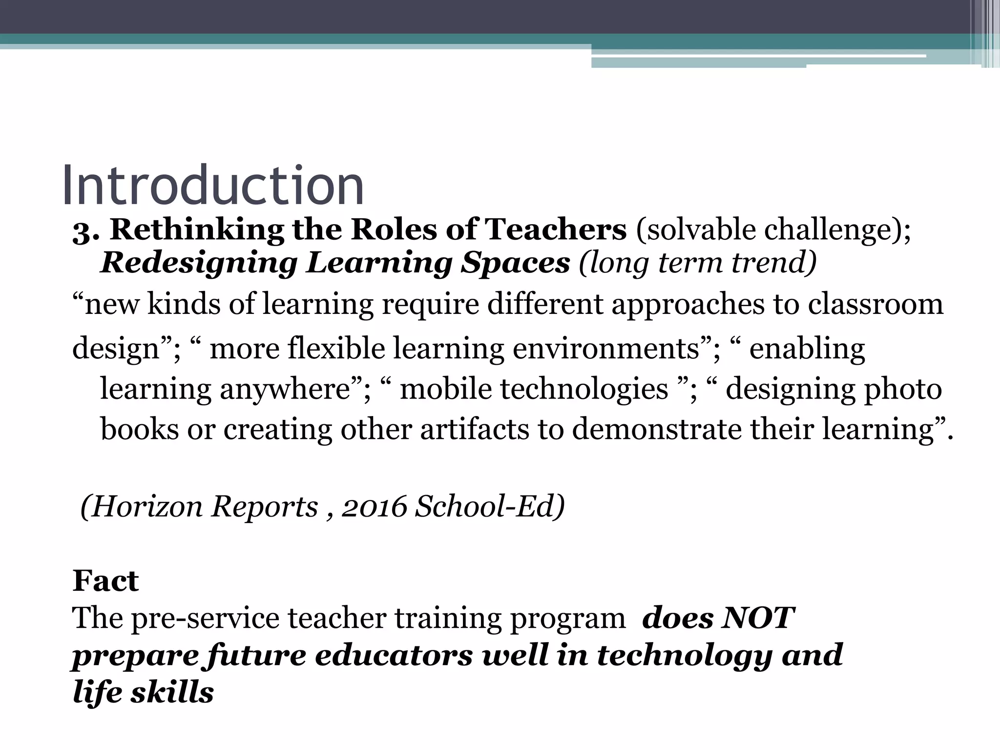 Introduction
3. Rethinking the Roles of Teachers (solvable challenge);
Redesigning Learning Spaces (long term trend)
“new kinds of learning require different approaches to classroom
design”; “ more flexible learning environments”; “ enabling
learning anywhere”; “ mobile technologies ”; “ designing photo
books or creating other artifacts to demonstrate their learning”.
(Horizon Reports , 2016 School-Ed)
Fact
The pre-service teacher training program does NOT
prepare future educators well in technology and
life skills
 
