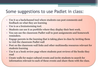 Some suggestions to use Padlet in class:
• Use it as a backchannel tool where students can post comments and
feedback on what they are learning
• Use is as a brainstorming tool.
• Students can use it as portfolio where they display their best work.
• You can use the classroom Padlet wall to post assignments and homework
reminders.
• Engage parents in the learning that is taking place in class by inviting them
to visit the classroom Padlet wall
• Post on the classroom wall links and other multimedia resources relevant for
students learning
• Use it as a book review page where students post reviews of the books they
read
• Create walls for major cultural events and invite students to search for
information relevant to each of these events and share them with the class.
 