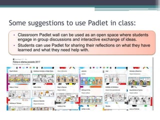 Some suggestions to use Padlet in class:
• Classroom Padlet wall can be used as an open space where students
engage in group discussions and interactive exchange of ideas.
• Students can use Padlet for sharing their reflections on what they have
learned and what they need help with.
 