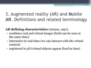 3. Augmented reality (AR) and Mobile
AR. Definitions and related terminology.
AR defining characteristics (Azuma, 1997).
• combines real and virtual images (both can be seen at
the same time)
• interactive in real-time (we can interact with the virtual
content)
• registered in 3D (virtual objects appear fixed in time)
 