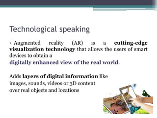 Technological speaking
• Augmented reality (AR) is a cutting-edge
visualization technology that allows the users of smart
devices to obtain a
digitally enhanced view of the real world.
Adds layers of digital information like
images, sounds, videos or 3D content
over real objects and locations
 