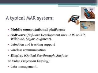 A typical MAR system:
• Mobile computational platforms
• Software (Sofware Development Kit’s: ARToolKit,
Wikitude, Layar, Augment).
• detection and tracking support
• wireless communication
• Display (Optical See-through, Surface
or Video Projection Display)
• data management.
 