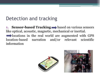Detection and tracking
1. Sensor-based Tracking based on various sensors
like optical, acoustic, magnetic, mechanical or inertial.
locations in the real world are augmented with GPS
location-based narration and/or relevant scientific
information
 