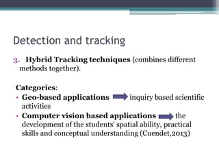 Detection and tracking
3. Hybrid Tracking techniques (combines different
methods together).
Categories:
• Geo-based applications inquiry based scientific
activities
• Computer vision based applications the
development of the students' spatial ability, practical
skills and conceptual understanding (Cuendet,2013)
 