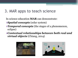 3. MAR apps to teach science
In science education MAR can demonstrate:
Spatial concepts (solar system)
Temporal concepts (the stages of a phenomenon,
eclipse)
Contextual relationships between both real and
virtual objects (Chiang, 2014)
 
