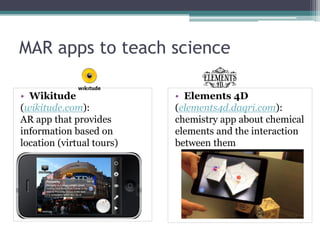 MAR apps to teach science
• Wikitude
(wikitude.com):
AR app that provides
information based on
location (virtual tours)
• Elements 4D
(elements4d.daqri.com):
chemistry app about chemical
elements and the interaction
between them
 