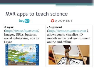MAR apps to teach science
• Augment
(http://www.augment.com )
allows you to visualize 3D
models in the real environment
online and offline.
•Layar
(http://www.layar.com)
Images, URLs, buttons,
social networking, ads for
Layar
 