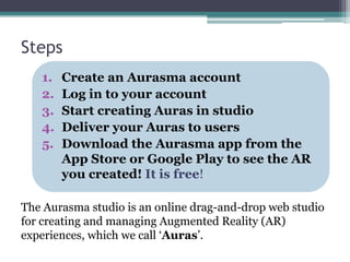 Steps
1. Create an Aurasma account
2. Log in to your account
3. Start creating Auras in studio
4. Deliver your Auras to users
5. Download the Aurasma app from the
App Store or Google Play to see the AR
you created! It is free!
The Aurasma studio is an online drag-and-drop web studio
for creating and managing Augmented Reality (AR)
experiences, which we call ‘Auras’.
 
