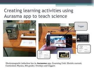 Creating learning activities using
Aurasma app to teach science
Electromagnetic induction law in Aurasma app. (Learning Unit: Electric current;
Curriculum Physics, 8th grade). Overlays and triggers
 