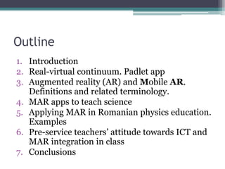 Outline
1. Introduction
2. Real-virtual continuum. Padlet app
3. Augmented reality (AR) and Mobile AR.
Definitions and related terminology.
4. MAR apps to teach science
5. Applying MAR in Romanian physics education.
Examples
6. Pre-service teachers’ attitude towards ICT and
MAR integration in class
7. Conclusions
 