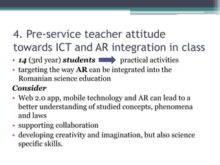 4. Pre-service teacher attitude
towards ICT and AR integration in class
• 14 (3rd year) students practical activities
• targeting the way AR can be integrated into the
Romanian science education
Consider
• Web 2.0 app, mobile technology and AR can lead to a
better understanding of studied concepts, phenomena
and laws
• supporting collaboration
• developing creativity and imagination, but also science
specific skills.
 