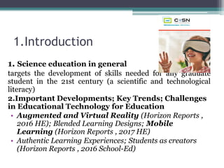 1.Introduction
1. Science education in general
targets the development of skills needed for any graduate
student in the 21st century (a scientific and technological
literacy)
2.Important Developments; Key Trends; Challenges
in Educational Technology for Education
• Augmented and Virtual Reality (Horizon Reports ,
2016 HE); Blended Learning Designs; Mobile
Learning (Horizon Reports , 2017 HE)
• Authentic Learning Experiences; Students as creators
(Horizon Reports , 2016 School-Ed)
 
