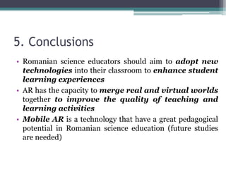 5. Conclusions
• Romanian science educators should aim to adopt new
technologies into their classroom to enhance student
learning experiences
• AR has the capacity to merge real and virtual worlds
together to improve the quality of teaching and
learning activities
• Mobile AR is a technology that have a great pedagogical
potential in Romanian science education (future studies
are needed)
 