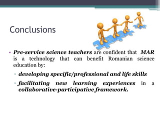 Conclusions
• Pre-service science teachers are confident that MAR
is a technology that can benefit Romanian science
education by:
▫ developing specific/professional and life skills
▫ facilitating new learning experiences in a
collaborative-participative framework.
 