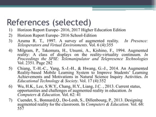 References (selected)
1) Horizon Report Europe- 2016, 2017 Higher Education Edition
2) Horizon Report Europe- 2016 School-Edition
3) Azuma R. T., 1997. A survey of augmented reality. In Presence:
Teleoperators and Virtual Environments. Vol. 6 (4):355
4) Milgram, P., Takemura, H., Utsumi, A., Kishino, F., 1994. Augmented
reality: A class of displays on the reality-virtuality continuum. In
Proceedings the SPIE: Telemanipulator and Telepresence Technologies
Vol. 2351. Page 282
5) Chiang, T.-H.-C., Yang, S.-J.-H., & Hwang, G.-J., 2014. An Augmented
Reality-based Mobile Learning System to Improve Students’ Learning
Achievements and Motivations in Natural Science Inquiry Activities. In
Educational Technology & Society. Vol. 17 (4):352
6) Wu, H.K., Lee, S.W.Y., Chang, H.Y., Liang, J.C. , 2013. Current status,
opportunities and challenges of augmented reality in education. In
Computers & Education. Vol. 62: 41
7) Cuendet, S., Bonnard,Q., Do-Lenh, S., Dillenbourg, P., 2013. Designing
augmented reality for the classroom. In Computers & Education. Vol. 68:
557
 