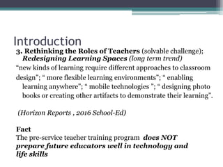 Introduction
3. Rethinking the Roles of Teachers (solvable challenge);
Redesigning Learning Spaces (long term trend)
“new kinds of learning require different approaches to classroom
design”; “ more flexible learning environments”; “ enabling
learning anywhere”; “ mobile technologies ”; “ designing photo
books or creating other artifacts to demonstrate their learning”.
(Horizon Reports , 2016 School-Ed)
Fact
The pre-service teacher training program does NOT
prepare future educators well in technology and
life skills
 
