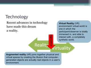 Technology
Recent advances in technology
have made this dream
a reality.
Virtual Reality (VR)
environment/ virtual world is
one in which the
participant/observer is totally
immersed in, and able to
interact with, a completely
synthetic world.
Augmented reality (AR) joins together physical and
virtual spaces by creating the illusion that computer-
generated objects are actually real objects in a user’s
environment.
 