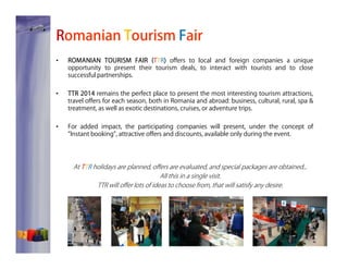Romanian Tourism Fair
•

ROMANIAN TOURISM FAIR (T TR) offers to local and foreign companies a unique
opportunity to present their tourism deals, to interact with tourists and to close
successful partnerships.

•

TTR 2014 remains the perfect place to present the most interesting tourism attractions,
travel offers for each season, both in Romania and abroad: business, cultural, rural, spa &
treatment, as well as exotic destinations, cruises, or adventure trips.

•

For added impact, the participating companies will present, under the concept of
”Instant booking”, attractive offers and discounts, available only during the event.

At T TR holidays are planned, offers are evaluated, and special packages are obtained...
All this in a single visit.
TTR will offer lots of ideas to choose from, that will satisfy any desire.

 