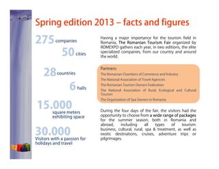Spring edition 2013 – facts and figures

275

companies

28

50

cities

Partners:
Partners:

countries

6

The Romanian Chambers of Commerce and Industry
The National Association of Travel Agencies

halls

15.000

square meters
exhibiting space

30.000

Having a major importance for the tourism field in
Romania, The Romanian Tourism Fair organized by
ROMEXPO gathers each year, in two editions, the elite
specialized companies, from our country and around
the world.

Visitors with a passion for
holidays and travel

The Romanian Tourism Owners Federation
The National Association of Rural, Ecological and Cultural
Tourism
The Organization of Spa Owners in Romania

During the four days of the fair, the visitors had the
opportunity to choose from a wide range of packages
for the summer season, both in Romania and
abroad,
including
all
types
of
tourism:
business, cultural, rural, spa & treatment, as well as
exotic destinations, cruises, adventure trips or
pilgrimages.

 