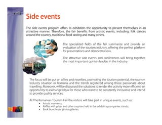 Side events
The side events program offers to exhibitors the opportunity to present themselves in an
attractive manner. Therefore, the fair benefits from artistic events, including: folk dances
around the country, traditional food tasting and many others.
The specialized fields of the fair summarize and provide an
evaluation of the tourism industry, offering the perfect platform
for presentations and demonstrations.
The attractive side events and conferences will bring together
the most important opinion leaders in the industry.

The focus will be put on offers and novelties, promoting the tourism potential, the tourism
industry situation in Romania and the trends registered among those passionate about
travelling. Moreover, will be discussed the solutions to render the activity more efficient: an
opportunity to exchange ideas for those who want to be constantly innovative and intend
to provide quality services.
At The Romanian Tourism Fair the visitors will take part in unique events, such as:
Artistic moments;
Raffles with prizes and other surprises held in the exhibiting companies stands;
Book launches or photo galleries.

 