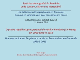 Statistica demografică în România:
unde suntem, către ce ne îndreptăm?
____________________________________________________________
Les statistiques démographiques en Roumanie:
Où nous en sommes, vers quoi nous dirigeons nous ?
Institutul Naţional de Statistică, Bucureşti
11 ianuarie 2016
O privire rapidă asupra speranţei de viaţă în România şi în Franţa
din 1960 până în 2013
_________________________________________________________________
Une vue rapide sur l’espérance de vie en Roumanie et en France de
1960 à 2013
Vasile Gheţău
Director, Centrul de Cercetări Demografice, Academia Română
 