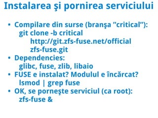 Instalarea şi pornirea serviciului
• Compilare din surse (branşa ”critical”):
   git clone -b critical
       http://git.zfs-fuse.net/official
       zfs-fuse.git
• Dependencies:
   glibc, fuse, zlib, libaio
• FUSE e instalat? Modulul e încărcat?
   lsmod | grep fuse
• OK, se porneşte serviciul (ca root):
   zfs-fuse &
 