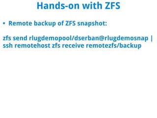 Hands-on with ZFS
• Remote backup of ZFS snapshot:

zfs send rlugdemopool/dserban@rlugdemosnap |
ssh remotehost zfs receive remotezfs/backup
 