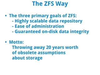 The ZFS Way
• The three primary goals of ZFS:
   - Highly scalable data repository
   - Ease of administration
   - Guaranteed on-disk data integrity

• Motto:
   Throwing away 20 years worth
   of obsolete assumptions
   about storage
 