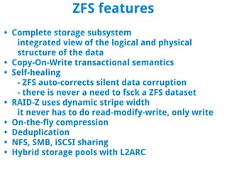 ZFS features
• Complete storage subsystem
   integrated view of the logical and physical
   structure of the data
• Copy-On-Write transactional semantics
• Self-healing
   - ZFS auto-corrects silent data corruption
   - there is never a need to fsck a ZFS dataset
• RAID-Z uses dynamic stripe width
   it never has to do read-modify-write, only write
• On-the-fly compression
• Deduplication
• NFS, SMB, iSCSI sharing
• Hybrid storage pools with L2ARC
 