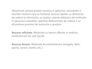 Obiectivele acestui proiect constau in aplicarea  principiilor si teoriilor invatarii care sa faciliteze accesul copiilor cu deficiente de vedere la informatie, sa implice cadrele didactice ale institutiei in aplicarea metodelor specifice deficientelor de vedere si sa eficienteze procesul de instructie si predare.  Resurse solicitate : Materiale cu texturi diferite in vederea confectionarii de carti tactile  Resurse donate : Materiale de confectionare (margele, lipici, paiete, carton, textile, etc.)    