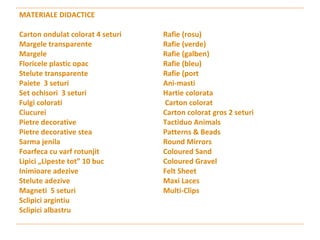 MATERIALE DIDACTICE Carton ondulat colorat 4 seturi Margele transparente Margele  Floricele plastic opac  Stelute transparente  Paiete  3 seturi Set ochisori  3 seturi  Fulgi colorati  Ciucurei  Pietre decorative  Pietre decorative stea  Sarma jenila  Foarfeca cu varf rotunjit  Lipici „Lipeste tot” 10 buc  Inimioare adezive  Stelute adezive  Magneti  5 seturi Sclipici argintiu    Sclipici albastru  Rafie (rosu)  Rafie (verde)  Rafie (galben)  Rafie (bleu)  Rafie (port Ani-masti    Hartie colorata  Carton colorat  Carton colorat gros 2 seturi Tactiduo Animals    Patterns & Beads    Round Mirrors        Coloured Sand        Coloured Gravel       Felt Sheet                 Maxi Laces              Multi-Clips            
