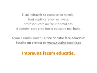 Ei au indraznit sa ceara ce au nevoie.  Sunt copiii care vor sa invete , p rofesorii care au facut primul pas  s i oamenii care cred intr-o educatie mai buna.   Acum e randul nostru.  Orice donatie face educatie! Sustine un proiect pe  www. sustineducatia.ro   Impreuna facem educatie. 