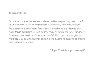 In cuvintele lor: “ Acesta este unul din concursurile atractive nu pentru premiul de la sfarsit, ci pentru faptul ca poti ajuta pe cineva, mai ales pe copii.  Ne-a atras in primul rand faptul ca este vorba de o gradinita si nu orice fel de gradinita, ci una pentru copii cu nevoi speciale, iar acest lucru ne-a sensibilizat si mai tare. In al doilea rand ne plac foarte mult copiii si ne-am bucurat cand s-a ivit ocazia sa ajutam pe cineva care chiar are nevoie.  Echipa “Din inima pentru copii”  