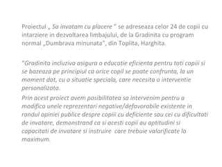 Proiectul „  Sa invatam cu placere  ” se adreseaza  celor 24 de  copii cu intarziere in dezvoltarea limbajului, de la Gr a dini t a cu program normal „Dumbrava minunat a ”, din Toplita, Harghita. “ Gradinita incluziva asigura o educatie eficienta pentru toti copiii si  se bazeaza pe principiul ca orice copil se poate confrunta, la un moment dat, cu o situatie speciala, care necesita o interventie personalizata. Prin acest proiect avem posibilitatea sa intervenim pentru a modifica unele reprezentari negative/defavorabile existente in randul opiniei publice despre copiii cu deficiente sau cei cu dificultati de invatare, demonstrand ca si acesti copii au aptitudini si capacitati de invatare si instruire  care trebuie valorificate la maximum. 