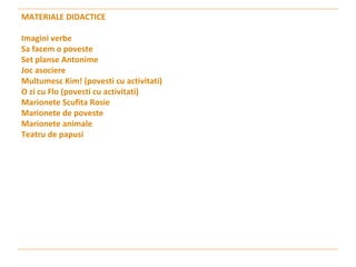 MATERIALE DIDACTICE Imagini verbe Sa facem o poveste  Set planse Antonime Joc asociere  Multumesc Kim! (povesti cu activitati) O zi cu Flo (povesti cu activitati) Marionete Scufita Rosie  Marionete de poveste  Marionete animale  Teatru de papusi  
