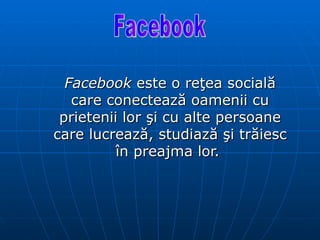 Facebook  este o reţea socială care conectează oamenii cu prietenii lor şi cu alte persoane care lucrează, studiază şi trăiesc în preajma lor.  Facebook  