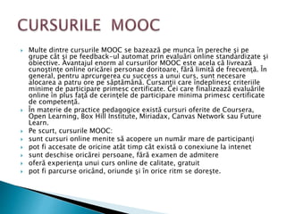  Multe dintre cursurile MOOC se bazează pe munca în pereche şi pe
grupe cât şi pe feedback-ul automat prin evaluări online standardizate şi
obiective. Avantajul enorm al cursurilor MOOC este acela că livrează
cunoştinţe online oricărei personae doritoare, fără limită de frecvenţă. În
general, pentru aprcurgerea cu success a unui curs, sunt necesare
alocarea a patru ore pe săptămână. Cursanţii care îndeplinesc criteriile
minime de participare primesc certificate. Cei care finalizează evaluările
online în plus faţă de cerinţele de participare minima primesc certificate
de competenţă.
 În materie de practice pedagogice există cursuri oferite de Coursera,
Open Learning, Box Hill Institute, Miriadax, Canvas Network sau Future
Learn.
 Pe scurt, cursurile MOOC:
 sunt cursuri online menite să acopere un număr mare de participanţi
 pot fi accesate de oricine atât timp cât există o conexiune la intenet
 sunt deschise oricărei persoane, fără examen de admitere
 oferă experienţa unui curs online de calitate, gratuit
 pot fi parcurse oricând, oriunde şi în orice ritm se doreşte.
 