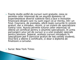  Foarte multe astfel de cursuri sunt gratuite, ceea ce
permite celor interesați de un anumit domeniu să
experimenteze diverse subiecte fără a face o investiție
financiară despre care nu sunt siguri că ar merita, într-un
final. Coursera, de exemplu, oferă toate cursurile în sistem
gratuit, dar a introdus, recent, și un sistem de specializare
contra-cost. Acesta permite tuturor celor interesați să
obțină un certificat pentru o anumită specializare, în urma
parcurgerii unui set de cursuri și a unei evaluări speciale
pentru atestare. Separat, aceleași cursuri introduse în
specializare pot fi parcurse gratuit de toți ceilalți studenți,
însă fără a obține o certificare, ci doar o diplomă de
finalizare a cursului.
 Surse: New York Times
 