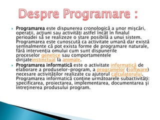  Programarea este dispunerea cronologică a unor mişcări,
operaţii, acţiuni sau activităţi astfel încât în finalul
perioadei să se realizeze o stare posibilă a unui sistem.
Programarea este cunoscută ca activitate umană dar există
semnalmente că pot exista forme de programare naturale,
fără intervenţia omului cum sunt dispunerile
proceselor genetice sau comportamentele
dirijateinstinctual la animale.
 Programarea informatică este o activitate informatică de
elaborare a produselor-program, a programelor (software)
necesare activităţilor realizate cu ajutorul calculatorului.
Programarea informatică conţine următoarele subactivităţi:
specificarea, proiectarea, implementarea, documentarea şi
întreţinerea produsului program.
 