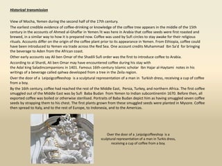 Historical transmission
View of Mocha, Yemen during the second half of the 17th century.
The earliest credible evidence of coffee-drinking or knowledge of the coffee tree appears in the middle of the 15th
century in the accounts of Ahmed al-Ghaffar in Yemen.[It was here in Arabia that coffee seeds were first roasted and
brewed, in a similar way to how it is prepared now. Coffee was used by Sufi circles to stay awake for their religious
rituals. Accounts differ on the origin of the coffee plant prior to its appearance in Yemen. From Ethiopia, coffee could
have been introduced to Yemen via trade across the Red Sea. One account credits Muhammad Ibn Sa'd for bringing
the beverage to Aden from the African coast.
Other early accounts say Ali ben Omar of the Shadili Sufi order was the first to introduce coffee to Arabia.
According to al Shardi, Ali ben Omar may have encountered coffee during his stay with
the Adal king Saladincompanions in 1401. Famous 16th-century Islamic scholar Ibn Hajar al-Haytami notes in his
writings of a beverage called qahwa developed from a tree in the Zeila region.
Over the door of a Leipzigcoffeeshop is a sculptural representation of a man in Turkish dress, receiving a cup of coffee
from a boy.
By the 16th century, coffee had reached the rest of the Middle East, Persia, Turkey, and northern Africa. The first coffee
smuggled out of the Middle East was by Sufi Baba Budan from Yemen to Indian subcontinentin 1670. Before then, all
exported coffee was boiled or otherwise sterilised. Portraits of Baba Budan depict him as having smuggled seven coffee
seeds by strapping them to his chest. The first plants grown from these smuggled seeds were planted in Mysore. Coffee
then spread to Italy, and to the rest of Europe, to Indonesia, and to the Americas.
Over the door of a Leipzigcoffeeshop is a
sculptural representation of a man in Turkis dress,
receiving a cup of coffee from a boy.
 