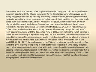 The modern version of roasted coffee originated in Arabia. During the 13th century, coffee was
extremely popular with the Muslim community for its stimulant powers, which proved useful
during long prayer sessions. By parching and boiling the coffee beans, rendering them infertile,
the Arabs were able to corner the market on coffee crops. In fact, tradition says that not a single
coffee plant existed outside of Arabia or Africa until the 1600s, when Baba Budan, an Indian
pilgrim, left Mecca with fertile beans fastened to a strap across his abdomen. Baba’s beans
resulted in a new and competitive European coffee trade.[17:50, 24.1.2019] Razvan Dragonu:
Coffee plants reached the New World during the early 18th century, though the drink wasn’t
really popular in America until the Boston Tea Party of 1773, when making the switch from tea to
coffee became something of a patriotic duty. The Civil War and other conflicts that followed also
helped to increase coffee consumption, as soldiers relied on the caffeine for a boost of energy. It
may have started a bit later here, but Americans love coffee just as much as the rest of the
world.[17:51, 24.1.2019] Razvan Dragonu: In the 1960s, a certain awareness for specialty coffee
started to grow, inspiring the opening of the first Starbucks in Seattle in 1971. Today, the grass-
roots coffee movement continues to grow with the increase of small independently-owned cafes
boasting sustainable, locally roasted, fair trade beans. Coffee has become an artistic trade that is
valued for its complexity of flavors and terroir, much like wine.From a simple cup of black coffee
to a complex, multi-adjective Starbucks order, each coffee drinker has their own favorite way of
indulging in this caffeinated wonder-drink.
 