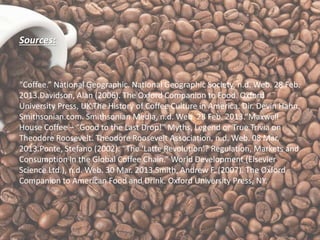 Sources:
“Coffee.” National Geographic. National Geographic Society, n.d. Web. 28 Feb.
2013.Davidson, Alan (2006). The Oxford Companion to Food. Oxford
University Press, UK.The History of Coffee Culture in America. Dir. Devin Hahn.
Smithsonian.com. Smithsonian Media, n.d. Web. 28 Feb. 2013.“Maxwell
House Coffee – “Good to the Last Drop!” Myths, Legend or True Trivia on
Theodore Roosevelt. Theodore Roosevelt Association, n.d. Web. 08 Mar.
2013.Ponte, Stefano (2002). “The ‘Latte Revolution’? Regulation, Markets and
Consumption in the Global Coffee Chain.” World Development (Elsevier
Science Ltd.), n.d. Web. 30 Mar. 2013.Smith, Andrew F. (2007). The Oxford
Companion to American Food and Drink. Oxford University Press, NY.
 