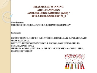 ERASMUS ETWINNING
ABC –CAMPAIGN
„ANTI-BULLYING CAMPAIGN (ABC) ”
2019-1-DE03-KA229-060178_2
Coordonator:
THEODOR HEUSS REALSCHULE, DORTMUND GERMANY
Parteneri :
LICEUL TEHNOLOGIC DE INDUSTRIE ALIMENTARA G. E. PALADE, SATU
MARE ROMANIA
ISTITUTO TECNICO ECONOMICO E LICEO LINGUISTICO GIULIO
CESARE , BARI ITALY
MUSTAFA KEMALATATURK MESLEKI VE TEKNIK ANADOLU LISESI,
ESKIȘEHIR TURKEY
 