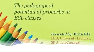 Presented by: Herta Lilia
PhD, University Lecturer,
SPU "Ion Creanga"
The pedagogical
potential of proverbs in
ESL classes
 